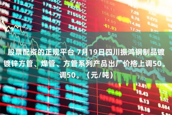 股票配资的正规平台 7月19日四川振鸿钢制品镀锌圆管、镀锌方管、焊管、方管系列产品出厂价格上调50。（元/吨）