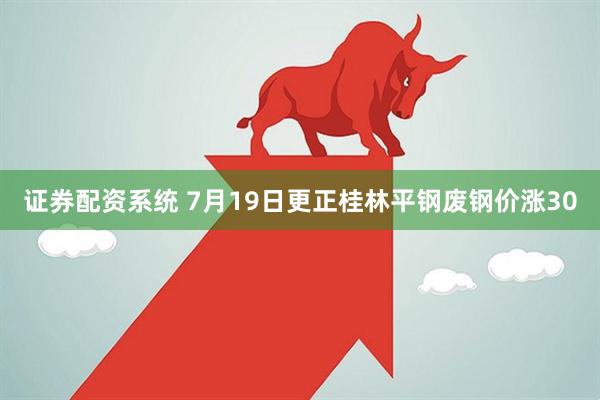 证券配资系统 7月19日更正桂林平钢废钢价涨30
