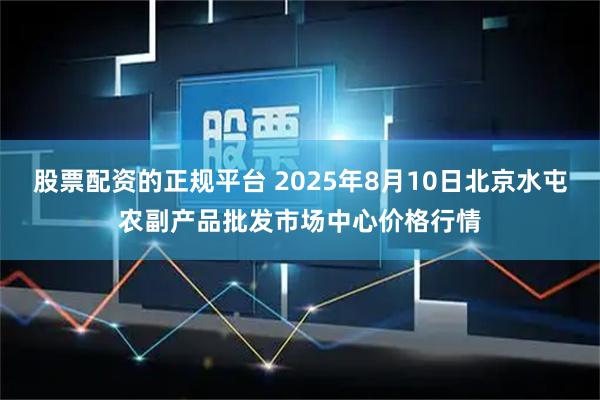 股票配资的正规平台 2025年8月10日北京水屯农副产品批发市场中心价格行情