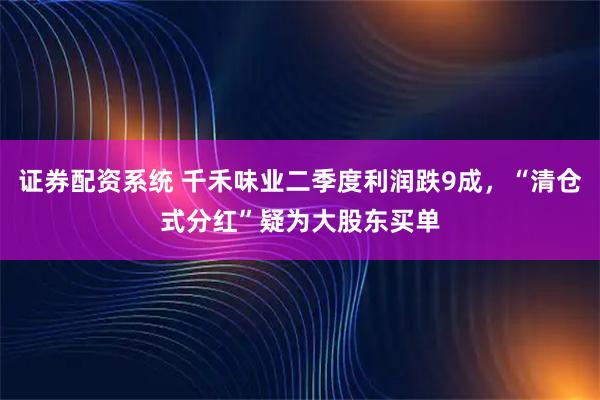 证券配资系统 千禾味业二季度利润跌9成，“清仓式分红”疑为大股东买单