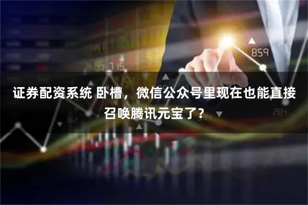 证券配资系统 卧槽，微信公众号里现在也能直接召唤腾讯元宝了？