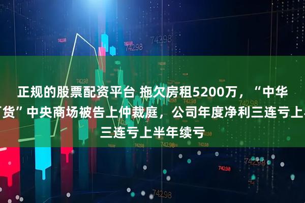 正规的股票配资平台 拖欠房租5200万，“中华老字号百货”中央商场被告上仲裁庭，公司年度净利三连亏上半年续亏
