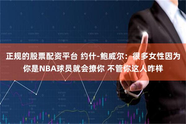 正规的股票配资平台 约什-鲍威尔：很多女性因为你是NBA球员就会撩你 不管你这人咋样