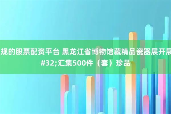 正规的股票配资平台 黑龙江省博物馆藏精品瓷器展开展 汇集500件（套）珍品