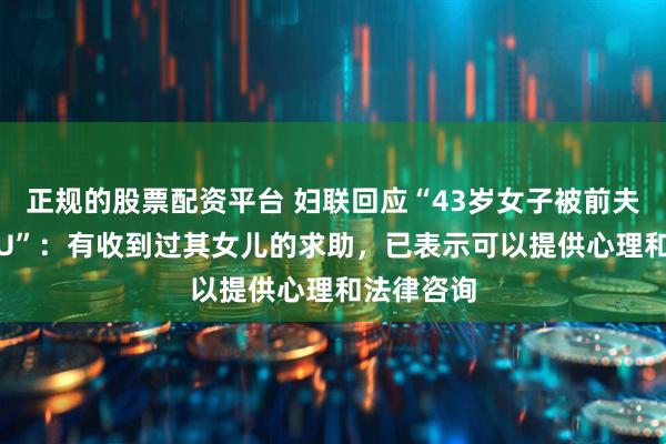 正规的股票配资平台 妇联回应“43岁女子被前夫殴打进ICU”：有收到过其女儿的求助，已表示可以提供心理和法律咨询