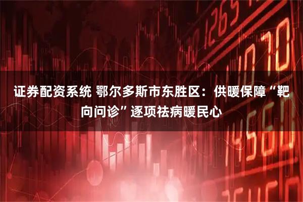 证券配资系统 鄂尔多斯市东胜区：供暖保障“靶向问诊”逐项祛病暖民心