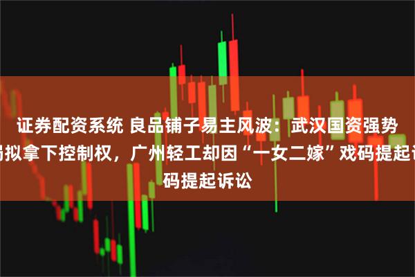 证券配资系统 良品铺子易主风波：武汉国资强势入局拟拿下控制权，广州轻工却因“一女二嫁”戏码提起诉讼
