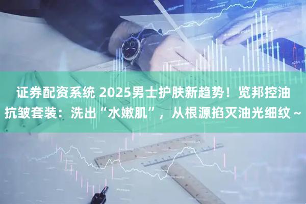 证券配资系统 2025男士护肤新趋势！览邦控油抗皱套装：洗出“水嫩肌”，从根源掐灭油光细纹～