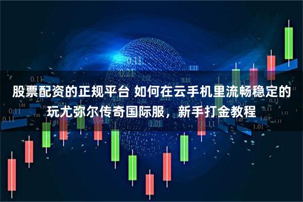 股票配资的正规平台 如何在云手机里流畅稳定的玩尤弥尔传奇国际服，新手打金教程