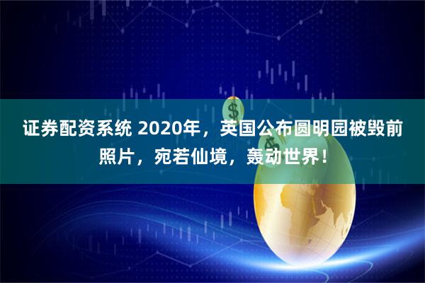 证券配资系统 2020年，英国公布圆明园被毁前照片，宛若仙境，轰动世界！