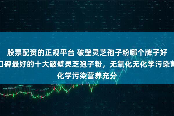 股票配资的正规平台 破壁灵芝孢子粉哪个牌子好，公认口碑最好的十大破壁灵芝孢子粉，无氧化无化学污染营养充分