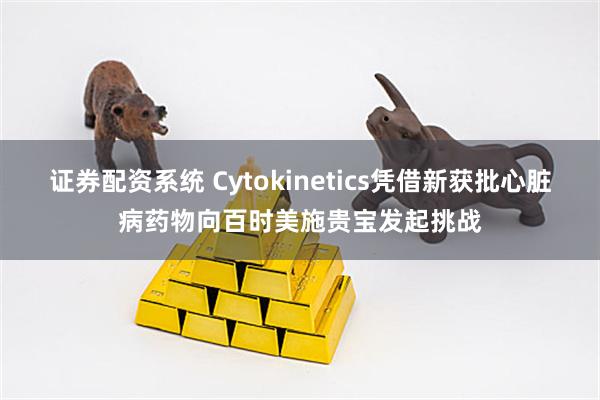 证券配资系统 Cytokinetics凭借新获批心脏病药物向百时美施贵宝发起挑战