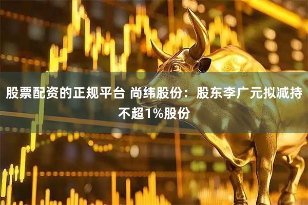股票配资的正规平台 尚纬股份：股东李广元拟减持不超1%股份