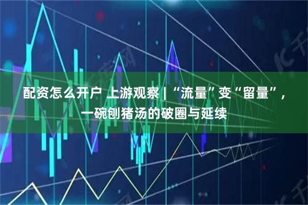 配资怎么开户 上游观察 | “流量”变“留量”，一碗刨猪汤的破圈与延续