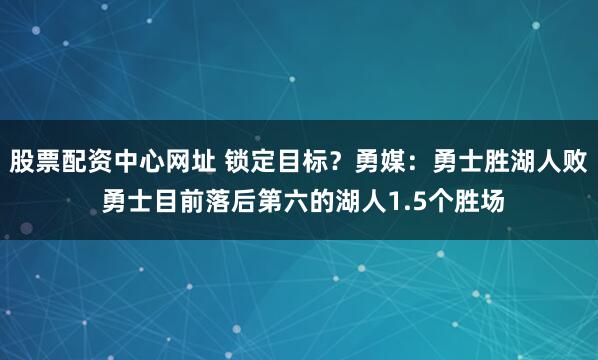 股票配资中心网址 锁定目标？勇媒：勇士胜湖人败 勇士目前落后第六的湖人1.5个胜场