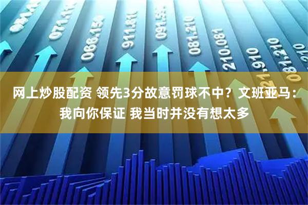 网上炒股配资 领先3分故意罚球不中？文班亚马：我向你保证 我当时并没有想太多
